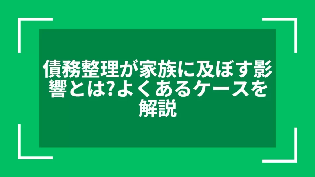 債務整理が家族に及ぼす影響とは？よくあるケースを解説